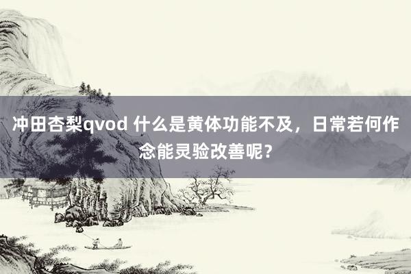 冲田杏梨qvod 什么是黄体功能不及，日常若何作念能灵验改善呢？