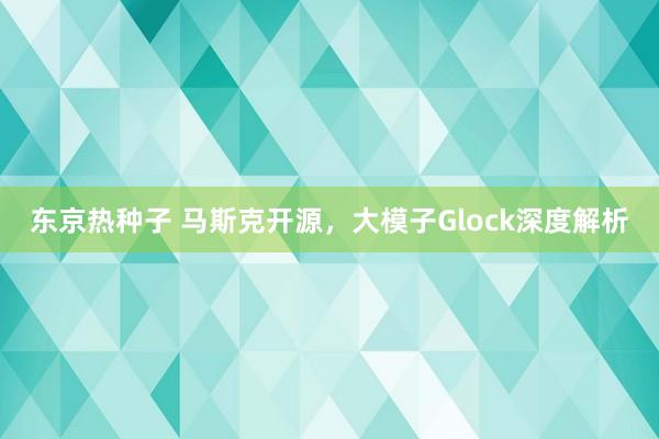 东京热种子 马斯克开源，大模子Glock深度解析