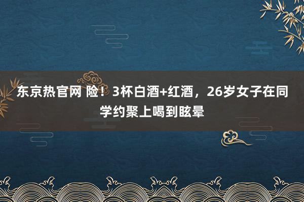 东京热官网 险！3杯白酒+红酒，26岁女子在同学约聚上喝到眩晕