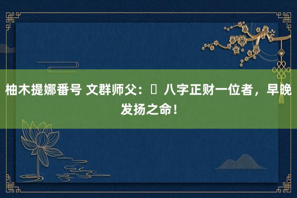 柚木提娜番号 文群师父：​八字正财一位者，早晚发扬之命！