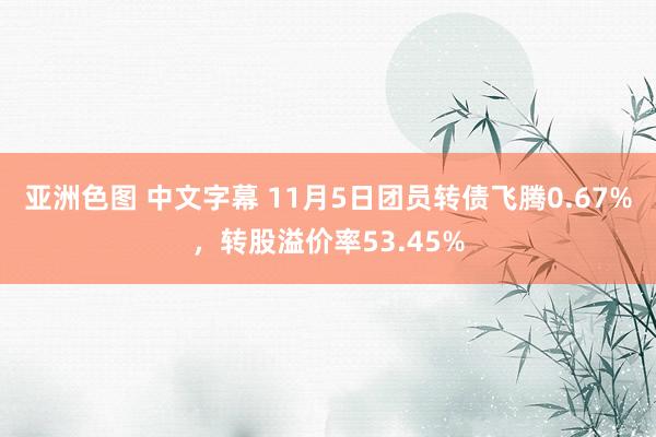 亚洲色图 中文字幕 11月5日团员转债飞腾0.67%，转股溢价率53.45%