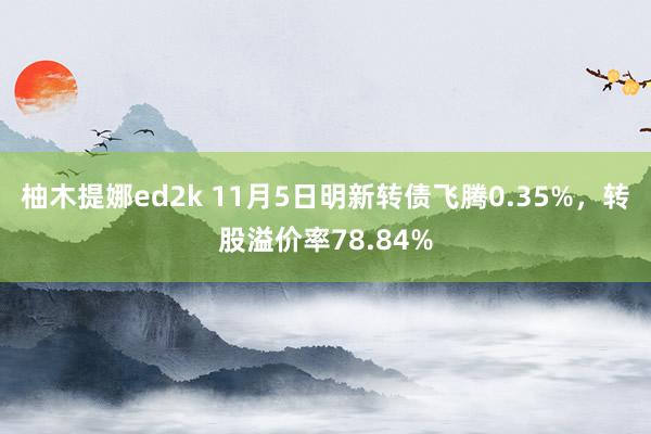 柚木提娜ed2k 11月5日明新转债飞腾0.35%，转股溢价率78.84%