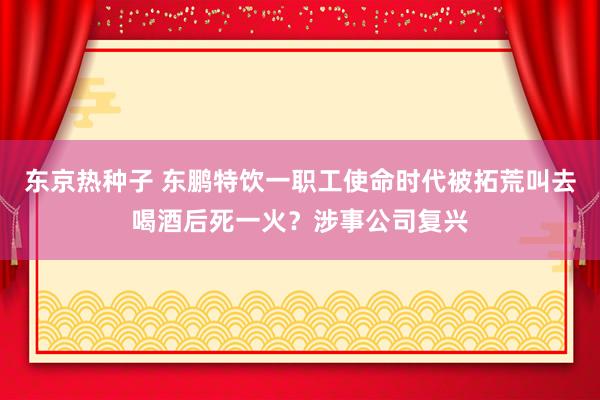 东京热种子 东鹏特饮一职工使命时代被拓荒叫去喝酒后死一火？涉事公司复兴