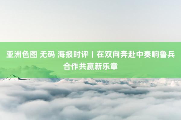 亚洲色图 无码 海报时评丨在双向奔赴中奏响鲁兵合作共赢新乐章