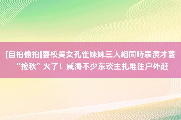 [自拍偷拍]藝校美女孔雀妹妹三人組同時表演才藝 “捡秋”火了！威海不少东谈主扎堆往户外赶