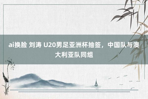 ai换脸 刘涛 U20男足亚洲杯抽签，中国队与澳大利亚队同组