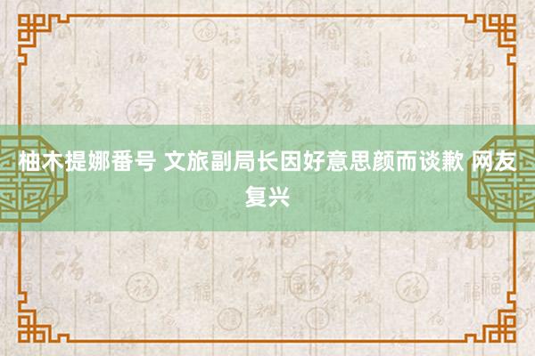 柚木提娜番号 文旅副局长因好意思颜而谈歉 网友复兴