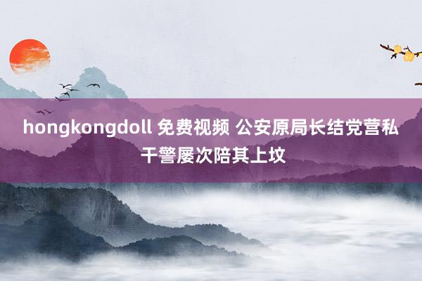 hongkongdoll 免费视频 公安原局长结党营私 干警屡次陪其上坟