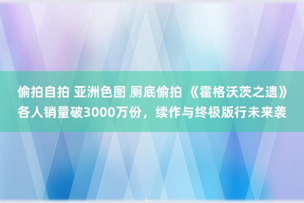 偷拍自拍 亚洲色图 厕底偷拍 《霍格沃茨之遗》各人销量破3000万份，续作与终极版行未来袭