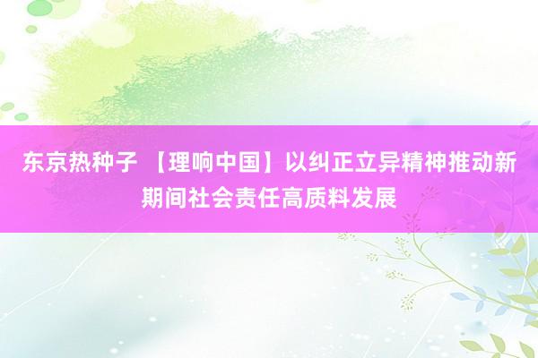 东京热种子 【理响中国】以纠正立异精神推动新期间社会责任高质料发展