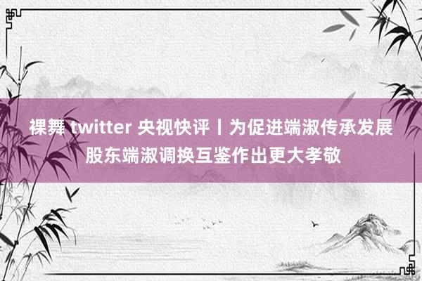 裸舞 twitter 央视快评丨为促进端淑传承发展 股东端淑调换互鉴作出更大孝敬