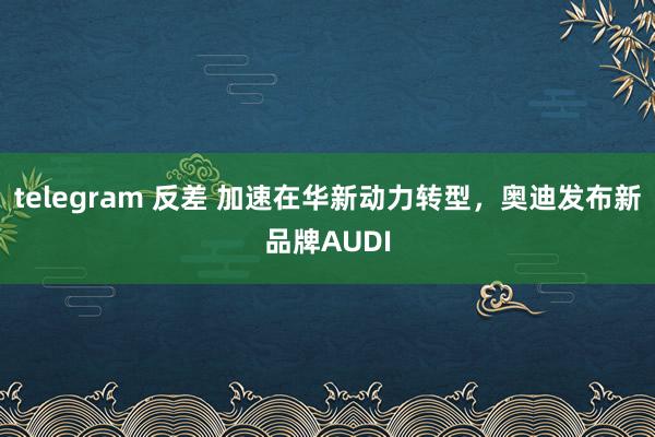 telegram 反差 加速在华新动力转型，奥迪发布新品牌AUDI