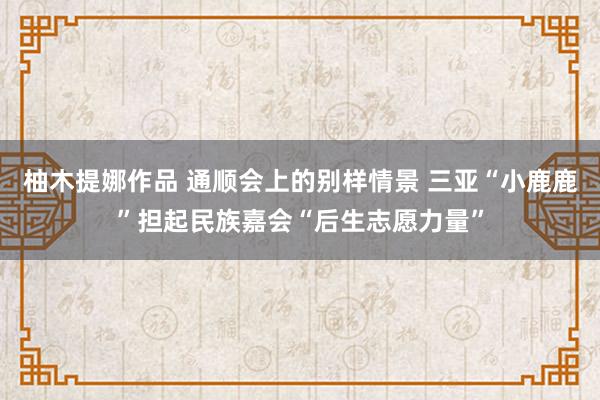 柚木提娜作品 通顺会上的别样情景 三亚“小鹿鹿”担起民族嘉会“后生志愿力量”