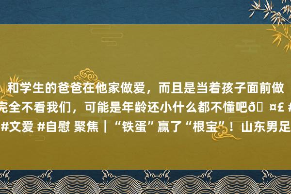 和学生的爸爸在他家做爱，而且是当着孩子面前做爱，太刺激了，孩子完全不看我们，可能是年龄还小什么都不懂吧🤣 #同城 #文爱 #自慰 聚焦｜“铁蛋”赢了“根宝”！山东男足小胜上海队三大球畅通会夺金