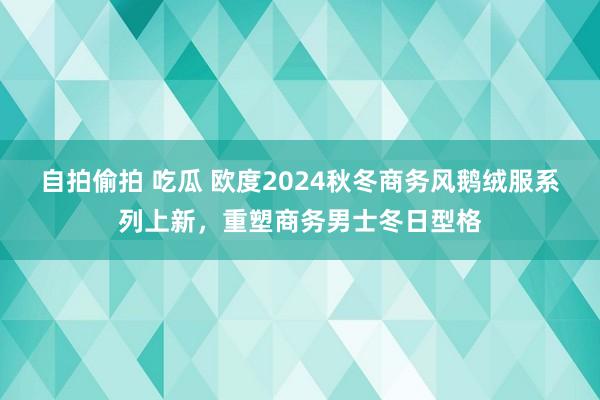 自拍偷拍 吃瓜 欧度2024秋冬商务风鹅绒服系列上新，重塑商务男士冬日型格