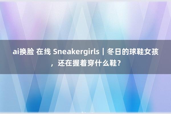 ai换脸 在线 Sneakergirls｜冬日的球鞋女孩，还在握着穿什么鞋？