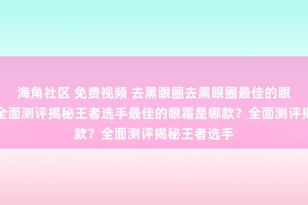 海角社区 免费视频 去黑眼圈去黑眼圈最佳的眼霜是哪款？全面测评揭秘王者选手最佳的眼霜是哪款？全面测评揭秘王者选手