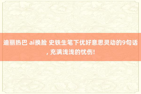 迪丽热巴 ai换脸 史铁生笔下优好意思灵动的9句话， 充满浅浅的忧伤!