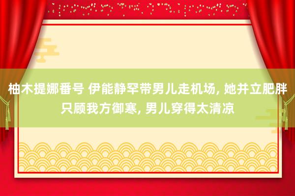 柚木提娜番号 伊能静罕带男儿走机场， 她并立肥胖只顾我方御寒， 男儿穿得太清凉