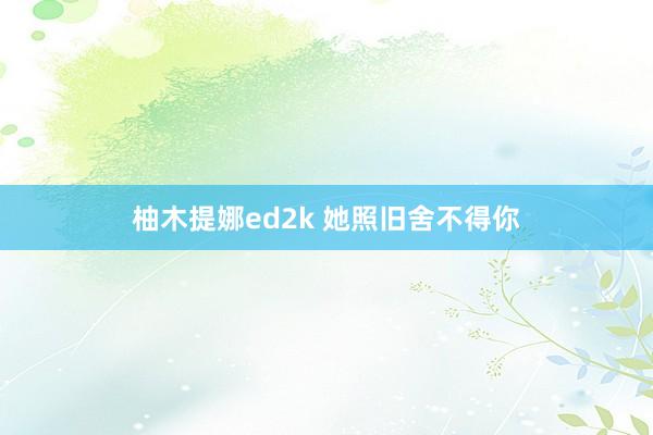 柚木提娜ed2k 她照旧舍不得你