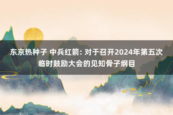 东京热种子 中兵红箭: 对于召开2024年第五次临时鼓励大会的见知骨子纲目