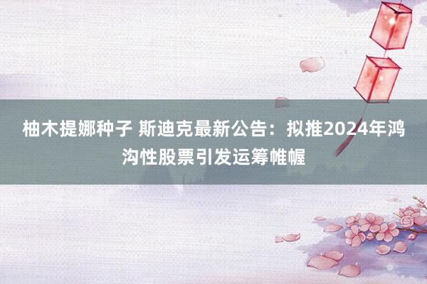 柚木提娜种子 斯迪克最新公告：拟推2024年鸿沟性股票引发运筹帷幄