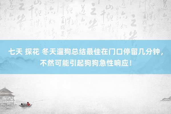 七天 探花 冬天遛狗总结最佳在门口停留几分钟，不然可能引起狗狗急性响应！