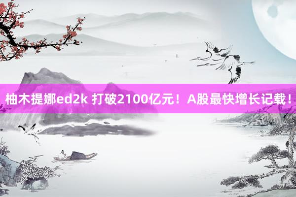 柚木提娜ed2k 打破2100亿元！A股最快增长记载！