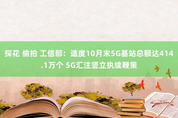 探花 偷拍 工信部：适度10月末5G基站总额达414.1万个 5G汇注竖立执续鞭策