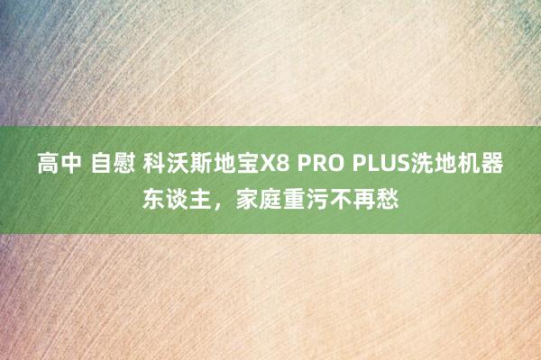 高中 自慰 科沃斯地宝X8 PRO PLUS洗地机器东谈主，家庭重污不再愁