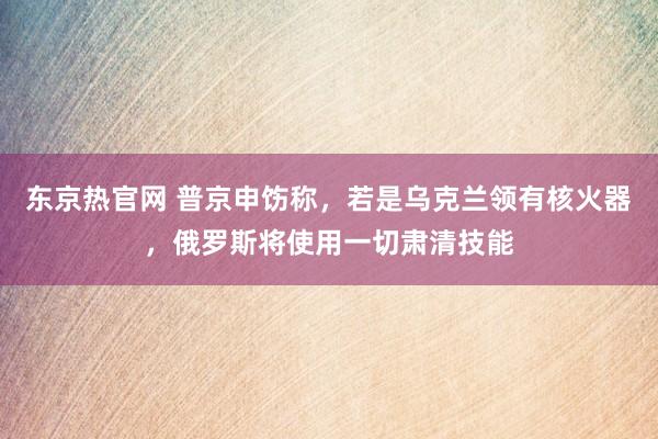 东京热官网 普京申饬称，若是乌克兰领有核火器，俄罗斯将使用一切肃清技能