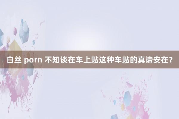 白丝 porn 不知谈在车上贴这种车贴的真谛安在？