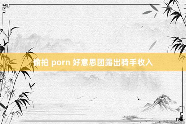 偷拍 porn 好意思团露出骑手收入