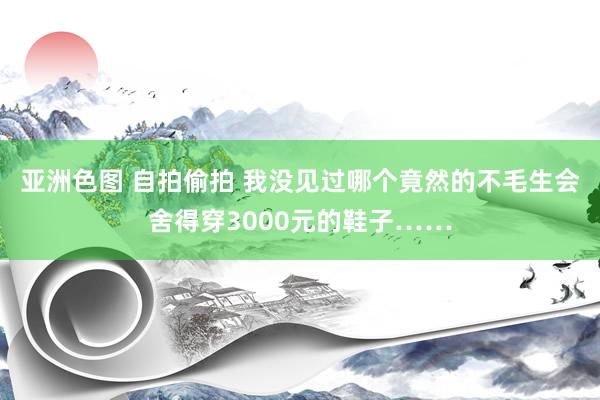 亚洲色图 自拍偷拍 我没见过哪个竟然的不毛生会舍得穿3000元的鞋子……