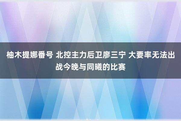 柚木提娜番号 北控主力后卫廖三宁 大要率无法出战今晚与同曦的比赛