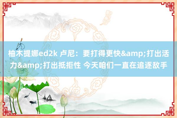 柚木提娜ed2k 卢尼：要打得更快&打出活力&打出抵拒性 今天咱们一直在追逐敌手