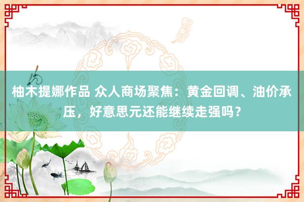 柚木提娜作品 众人商场聚焦：黄金回调、油价承压，好意思元还能继续走强吗？