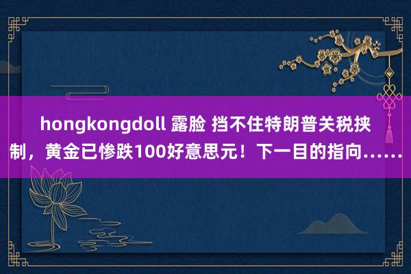 hongkongdoll 露脸 挡不住特朗普关税挟制，黄金已惨跌100好意思元！下一目的指向……