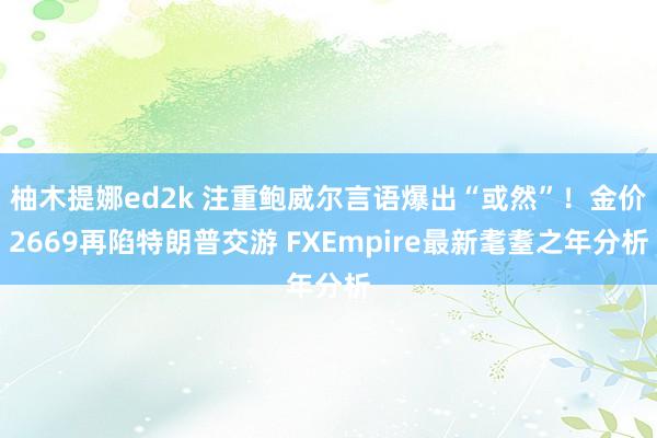 柚木提娜ed2k 注重鲍威尔言语爆出“或然”！金价2669再陷特朗普交游 FXEmpire最新耄耋之年分析