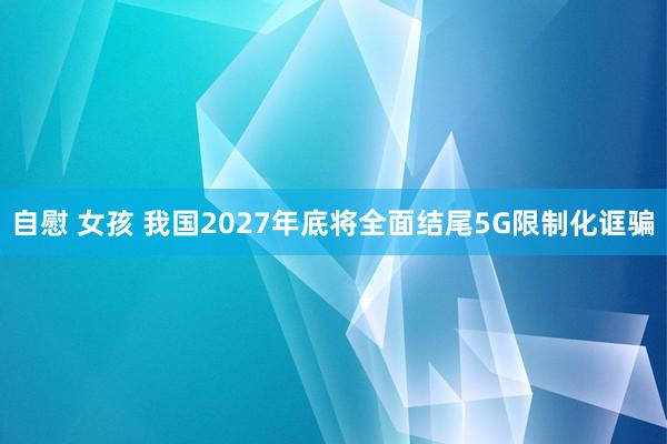 自慰 女孩 我国2027年底将全面结尾5G限制化诓骗