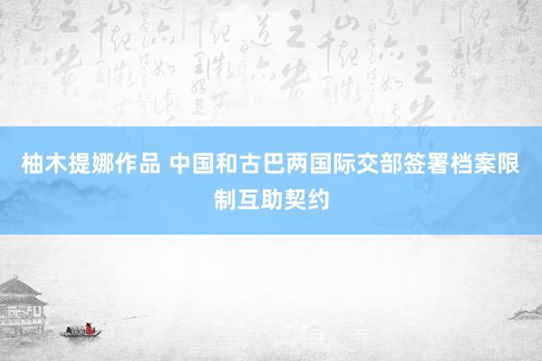 柚木提娜作品 中国和古巴两国际交部签署档案限制互助契约