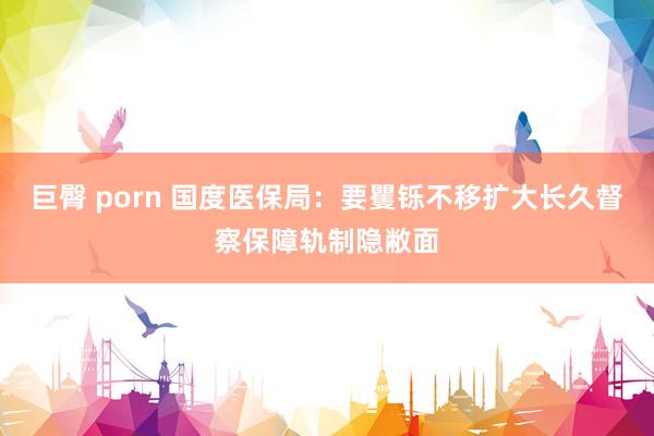 巨臀 porn 国度医保局：要矍铄不移扩大长久督察保障轨制隐敝面