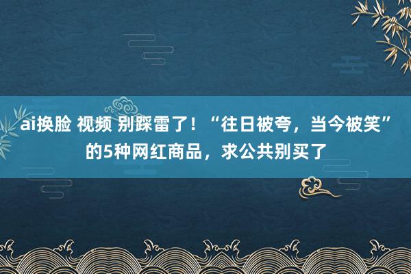 ai换脸 视频 别踩雷了！“往日被夸，当今被笑”的5种网红商品，求公共别买了