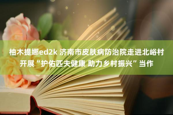 柚木提娜ed2k 济南市皮肤病防治院走进北峪村开展“护佑匹夫健康 助力乡村振兴”当作