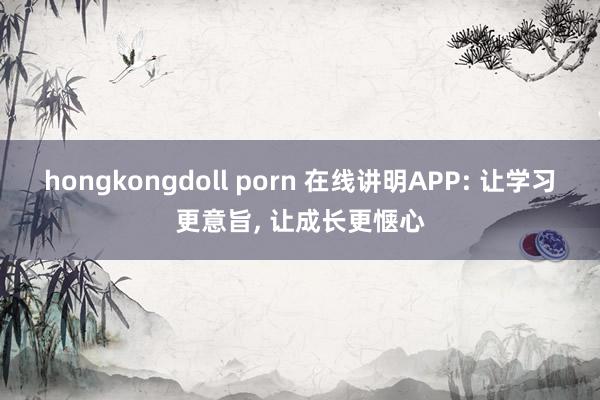 hongkongdoll porn 在线讲明APP: 让学习更意旨， 让成长更惬心