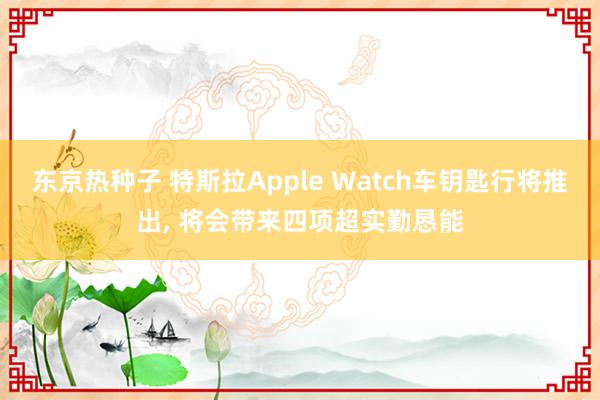 东京热种子 特斯拉Apple Watch车钥匙行将推出， 将会带来四项超实勤恳能