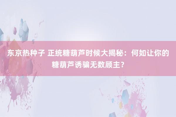 东京热种子 正统糖葫芦时候大揭秘：何如让你的糖葫芦诱骗无数顾主？