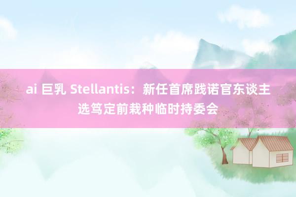 ai 巨乳 Stellantis：新任首席践诺官东谈主选笃定前栽种临时持委会