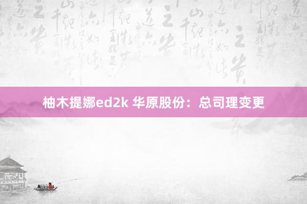 柚木提娜ed2k 华原股份：总司理变更