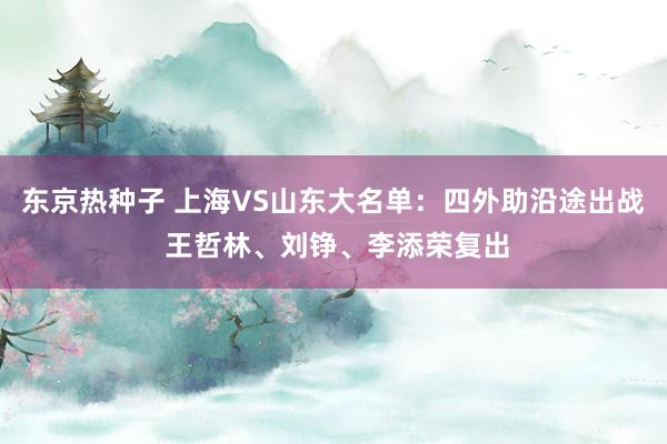 东京热种子 上海VS山东大名单：四外助沿途出战 王哲林、刘铮、李添荣复出